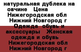 натуральная дублека на овчине › Цена ­ 10 000 - Нижегородская обл., Нижний Новгород г. Одежда, обувь и аксессуары » Женская одежда и обувь   . Нижегородская обл.,Нижний Новгород г.